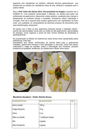 segmento com ingredientes do cotidiano, utilizando técnicas gastronômicas que
transformam as receitas em verdadeiras obras de arte, atrativas e saudáveis para o
público infantil.
Para o Prof. Celso dos Santos Silva, Vice-presidente da Aregala a parceria com a
FENERC foi “uma excelente oportunidade e diferente, um desafio para todos nós
profissionais da gastronomia, desenvolver pratos atrativos, saudáveis para crianças e
adolescentes do ambiente escolar e hospitalar. Precisamos utilizar criatividade e
inovação. Para ele é possível fazer praticar gastronomia com ingredientes de baixo
custo, com qualidade, os manipuladores de alimentos precisam de treinamento para
essa transformação, acrescenta.”.
De acordo com o Chef, os dois segmentos (merenda escolar e hospitalar infantil -
juvenil) são oportunidades únicas para os chefes de alta gastronomia, oportunidades
de emprego, novos negócios e acima de tudo, formas distintas de atualização e
aperfeiçoamento.
Na programação da Mostra de Gastronomia vários temas foram apresentados pelos
profissionais, entre eles:
Coquetelaria sem álcool, contribuições da cozinha latina para a gastronomia
hospitalar, gastronomia francesa e suas aplicações no dia-a-dia, vinhos sem álcool,
criatividade e magia da Austrália, saúde e alimentação sem fronteiras, produtos
brasileiros de qualidade, tendências, do sudeste para o Brasil, entre outros.
Mexidinho Saudável – Chefe: Elzinha Nunes
INGREDIENTES QUANTIDADE UN
Arroz cozido
Feijão Roxinho
Ovos
Óleo ou Azeite
Sal
Alho Picadinho
150 g
70 g
2 un
1 colheres (sopa)
à gosto
à gosto
 