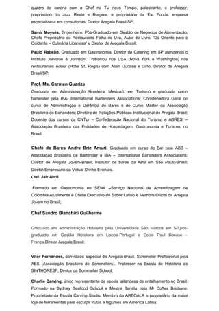 quadro de carona com o Chef na TV novo Tempo, palestrante, e professor,
proprietário do Jazz Restô e Burgers, e proprietário da Eat Foods, empresa
especializada em consultorias, Diretor Aregala Brasil-SP;
Samir Moysés, Engenheiro, Pós-Graduado em Gestão de Negócios de Alimentação,
Chefe Proprietário do Restaurante Folha de Uva, Autor do Livro: “Do Oriente para o
Ocidente – Culinária Libanesa” e Diretor de Aregala Brasil;
Paulo Rabello, Graduado em Gastronomia, Diretor de Catering em SP atendendo o
Instituto Johnson & Johnson. Trabalhou nos USA (Nova York e Washington) nos
restaurantes Adour (Hotel St. Regis) com Alain Ducase e Gino, Diretor de Aregala
Brasil/SP;
Prof. Ms. Carmen Guarize
Graduada em Administração Hoteleira, Mestrado em Turismo e graduada como
bartender pela IBA- International Bartenders Associations; Coordenadora Geral do
curso de Administração e Gerência de Bares e do Curso Master da Associação
Brasileira de Bartenders; Diretora de Relações Públicas Institucional de Aregala Brasil;
Docente dos cursos da CNTur – Confederação Nacional do Turismo e ABRESI –
Associação Brasileira das Entidades de Hospedagem, Gastronomia e Turismo, no
Brasil.
Chefe de Bares Andre Briz Amuri, Graduado em curso de Bar pela ABB –
Associação Brasileira de Bartender e IBA – International Bartenders Associations;
Diretor de Aregala Jovem-Brasil; Instrutor de bares da ABB em São Paulo/Brasil;
Diretor/Empresário da Virtual Drinks Eventos.
Chef. Jair Abril
Formado em Gastronomia no SENA –Serviço Nacional de Aprendizagem de
Colômbia;Atualmente é Chefe Executivo do Sabor Latino e Membro Oficial da Aregala
Jovem no Brasil;
Chef Sandro Bianchini Guilherme
Graduado em Administração Hoteleira pela Universidade São Marcos em SP,pós-
graduado em Gestão Hoteleira em Lisboa-Portugal e Ecole Paul Bocuse –
França,Diretor Aregala Brasil;
Vitor Fernandes, convidado Especial da Aregala Brasil. Sommelier Profissional pela
ABS (Associação Brasileira de Sommeliers). Professor na Escola de Hotelaria do
SINTHORESP, Diretor da Sommelier School;
Charlie Carving, único representante da escola tailandesa de entalhamento no Brasil.
Formado na Sydney Seafood School e Mestre Barista pela Mr Coffes Brisbane.
Proprietário da Escola Carving Studio, Membro da AREGALA e proprietário da maior
loja de ferramentas para esculpir frutas e legumes em America Latina;
 