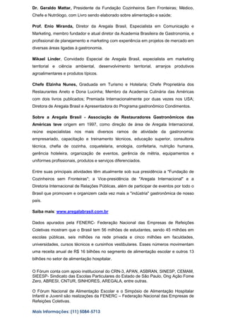 Dr. Geraldo Mattar, Presidente da Fundação Cozinheiros Sem Fronteiras; Médico,
Chefe e Nutrólogo, com Livro sendo elaborado sobre alimentação e saúde;
Prof. Enio Miranda, Diretor da Aregala Brasil, Especialista em Comunicação e
Marketing, membro fundador e atual diretor da Academia Brasileira de Gastronomia, e
profissional de planejamento e marketing com experiência em projetos de mercado em
diversas áreas ligadas à gastronomia.
Mikael Linder, Convidado Especial de Aregala Brasil, especialista em marketing
territorial e ciência ambiental, desenvolvimento territorial, arranjos produtivos
agroalimentares e produtos típicos.
Chefe Elzinha Nunes, Graduada em Turismo e Hotelaria; Chefe Proprietária dos
Restaurantes Aneto e Dona Lucinha; Membro da Academia Culinária das Américas
com dois livros publicados; Premiada Internacionalmente por duas vezes nos USA;
Diretora de Aregala Brasil e Apresentadora do Programa gastronômico Condimentos.
Sobre a Aregala Brasil - Associação de Restauradores Gastronômicos das
Américas teve origem em 1997, como direção de área de Aregala Internacional,
reúne especialistas nos mais diversos ramos de atividade da gastronomia:
empresariado, capacitação e treinamento técnicos, educação superior, consultoria
técnica, chefia de cozinha, coquetelaria, enologia, confeitaria, nutrição humana,
gerência hoteleira, organização de eventos, gerência de mêtria, equipamentos e
uniformes profissionais, produtos e serviços diferenciados.
Entre suas principais atividades têm atualmente sob sua presidência a "Fundação de
Cozinheiros sem Fronteiras"; a Vice-presidência de "Aregala Internacional" e a
Diretoria Internacional de Relações Públicas, além de participar de eventos por todo o
Brasil que promovam e organizem cada vez mais a "indústria" gastronômica de nosso
país.
Saiba mais: www.aregalabrasil.com.br
Dados apurados pela FENERC- Federação Nacional das Empresas de Refeições
Coletivas mostram que o Brasil tem 56 milhões de estudantes, sendo 45 milhões em
escolas públicas, seis milhões na rede privada e cinco milhões em faculdades,
universidades, cursos técnicos e cursinhos vestibulares. Esses números movimentam
uma receita anual de R$ 16 bilhões no segmento de alimentação escolar e outros 13
bilhões no setor de alimentação hospitalar.
O Fórum conta com apoio institucional do CRN-3, APAN, ASBRAN, SINESP, CEMAM,
SIEESP- Sindicato das Escolas Particulares do Estado de São Paulo, Ong Ação Fome
Zero, ABRESI, CNTUR, SINHORES, AREGALA, entre outras.
O Fórum Nacional de Alimentação Escolar e o Simpósio de Alimentação Hospitalar
Infantil e Juvenil são realizações da FENERC – Federação Nacional das Empresas de
Refeições Coletivas.
Mais Informações: (11) 5084-5713
 