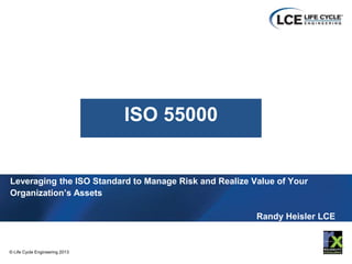 1
© Life Cycle Engineering 2013
© Life Cycle Engineering 2013 1
© Life Cycle Engineering 2008
Leveraging the ISO Standard to Manage Risk and Realize Value of Your
Organization’s Assets
Randy Heisler LCE
ISO 55000
 