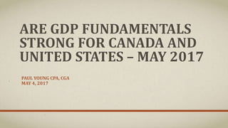 ARE GDP FUNDAMENTALS
STRONG FOR CANADA AND
UNITED STATES – MAY 2017
PAUL YOUNG CPA, CGA
MAY 4, 2017
 