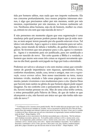 17
tida por homens sábios, mas nada que nos importe realmente. Ela
nos concerne profundamente, toca nossos próprios interesses eter-
nos, é algo que precisamos saber por nós mesmos, sentir por nós
mesmos, experimentar por nós mesmos, se formos realmente sal-
vos. Nenhuma alma humana, seja ela de homem, mulher ou crian-
ça, entrará no céu sem que seja nascida de novo.11
E não pensemos em momento algum que essa regeneração é uma
mudança pela qual pessoas podem passar depois que já estão mor-
tas, se nem sequer terem passado por ela quando estavam vivas. Tal
ideia é um absurdo. Aqui e agora é o único momento para ser salvo.
Agora, nesse mundo de labuta e trabalho, de ganhar dinheiro e ne-
gócios. Se tivermos que nos preparar para o céu, agora é o momen-
to. Agora é o momento para ser justificado, para ser santificado e
para ser nascido de novo. Tão certo quanto a Bíblia é a verdade, o
homem que morre sem essas três coisas se erguerá novamente ape-
nas no dia final, quando será jogado no fogo por toda a eternidade.
Podemos ser salvos e alcançar o céu sem muitas coisas que conside-
ramos de grande importância: sem riquezas, aprendizado, livros,
confortos mundanos, saúde, casa, terras e amigos, mas sem a regene-
ração, nunca seremos salvos. Sem nosso nascimento na terra, nunca
teríamos vivido, mudado e lido essas páginas: sem o novo nasci-
mento, jamais viveremos e nos mudaremos para o céu. Queira Deus
que haverá mais santos na glória do que homem algum pode sequer
imaginar. Eu me conforto com o pensamento de que, apesar de tu-
do, haverá muitas pessoas no céu. Mas de uma coisa tenho certeza,
e estou persuadido pela Palavra de Deus, de que de todos os que
alcançarem o céu, não haverá um único ser que não tenha sido nas-
cido de novo.12
11
“Certifiquem-se de si mesmos nesse grande desafio. Não foi minha ideia que preguei para vocês. Sua
natureza e vida devem ser mudadas ou, acredite, você se encontrará no último dia sob a fúria de Deus,
porque Deus não mudará nem alterará a palavra que saiu de Sua boca. Ele disse: Cristo, que é a verdade
e a palavra de Deus, afirmou que sem um novo nascimento ou regeneração, homem nenhum herdará o
reino de Deus" - Bispo Hopkins. 1670.
12
"Regeneração ou novo nascimento é de absoluta necessidade para a vida eterna. Não há nenhuma
outra mudança necessária, apenas esta. Se és pobre, podes continuar a sê-lo e, mesmo assim, seres
salvo. Se és desprezado, podes continuar a sê-lo e, mesmo assim, seres salvo. Se és iletrado, podes
continuar a sê-lo e, mesmo assim, seres salvo. Apenas uma mudança é necessária. Se és maldoso e
descrente e continuares a sê-lo, Cristo, que tem a chave para o céu, que o fechou e nenhum homem
pode abrir, julga-o dizendo-te que não deverás entrar no reino de Deus” – Bispo Hopkins. 1670.
 