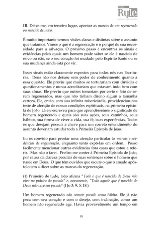 18
III. Deixe-me, em terceiro lugar, apontar as marcas de um regenerado
ou nascido de novo.
É muito importante termos visões claras e distintas sobre o assunto
que tratamos. Vimos o que é a regeneração e o porquê de sua neces-
sidade para a salvação. O próximo passo é encontrar os sinais e
evidências pelos quais um homem pode saber se ele é nascido de
novo ou não, se o seu coração foi mudado pelo Espírito Santo ou se
sua mudança ainda está por vir.
Esses sinais estão claramente expostos para todos nós nas Escritu-
ras. Deus não nos deixou sem poder de conhecimento quanto a
essa questão. Ele previu que muitos se torturariam com dúvidas e
questionamentos e nunca acreditariam que estavam indo bem com
suas almas. Ele previu que outros tomariam por certo o fato de se-
rem regenerados, mas que não tinham direito algum a tamanha
certeza. Ele, então, com sua infinita misericórdia, providenciou-nos
teste de aferição de nossas condições espirituais, na primeira epísto-
la de João. Lá ele escreveu para que aprendêssemos o significado de
homem regenerado e quais são suas ações, seus caminhos, seus
hábitos, sua forma de viver a vida, sua fé, suas experiências. Todos
os que desejam possuir a chave para um correto entendimento do
assunto deveriam estudar toda a Primeira Epístola de João.
Eu os convido para prestar uma atenção particular às marcas e evi-
dências de regeneração, enquanto tento expô-las em ordem. Posso
facilmente mencionar outras evidências fora essas que estou a refe-
rir. Mas não o farei. Prefiro me conter à Primeira Epístola de João,
por causa da clareza peculiar de suas sentenças sobre o homem que
nasce em Deus. O que têm ouvidos que escute o que o amado após-
tolo tem a dizer sobre as marcas da regeneração.
(1) Primeiro de tudo, João afirma “Todo o que é nascido de Deus não
vive na prática do pecado” e, novamente, “Todo aquele que é nascido de
Deus não vive em pecado" (I Jo 3: 9; 5: 18.)
Um homem regenerado não comete pecado como hábito. Ele já não
peca com seu coração e com o desejo, com inclinação, como um
homem não regenerado age. Havia provavelmente um tempo em
 
