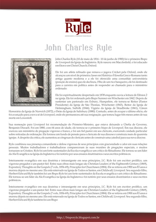 John Charles Ryle (10 de maio de 1816 - 10 de junho de 1900) foi o primeiro Bispo
de Liverpool da Igreja da Inglaterra. Ryle nasceu em Macclesfield, e foi educado
emEtoneemChrist Church,Oxford.
Ele foi um atleta refinado que remava e jogava Cricket pela Oxford, onde ele
alcançou um nível de primeira classe em História e Filosofia Greco-Romana tanto
antiga quanto moderna e a ele foi oferecido uma comunhão universitária
(posição de ensino) que ele declinou. Flho de um rico banqueiro, ele foi destinado
para a carreira em política antes de responder ao chamado para o ministério
ordenado.
Ele foi espiritualmente despertado em 1838 enquanto ouvia a leitura de Efésios 2
na igreja. Ele foi ordenado pelo Bispo Sumner em Winchester em 1842. Depois de
sustentar um pastorado em Exbury, Hampshire, ele tornou-se Reitor (Pastor
Presidente) da Igreja de São Thomas, Winchester (1843), Reitor da Igreja de
Helmingham, Suffolk (1844), Vigário da Igreja de Stradbroke (1861), Cânon
Honorário da Igreja de Norwich (1872), e Deão da Igreja de Salisbury (1880). Contudo, antes de ocupar o último ofício, ele
foi avançado para a nova sé de Liverpool, onde ele permaneceu até sua resignação, que tomou lugar três meses antes de sua
morteemLowestoft.
Sua nomeação para Liverpool foi recomendação do Primeiro-Ministro, que estava deixando a Chefia de Governo,
Benjamin Disraeli. Foi em 1880, com 64 anos de idade, ele tornou-se o primeiro bispo de Liverpool. Em sua diocese, ele
exerceu um ministério de pregação vigoroso e franco, e foi um fiel pastor em seu clericato, exercendo cuidado particular
sobre retiradas de ordenação. Ele formou um fundo de pensão para o clericato de sua diocese e construiu mais de quarenta
igrejas.Adespeitodacrítica, ele aumentouascôngruasdoclericatoantes deconstruirumacatedralpara suanovadiocese.
Ryle combinou sua presença comandante e defesa vigorosa de seus princípios com graciosidade e calor em suas relações
pessoais. Muitos trabalhadores e trabalhadoras compareceram às suas reuniões de pregações especiais, e muitos
tornaram-se Cristãos. Ryle foi um forte sustentador da Escola evangélica e um crítico do Ritualismo. Ele tornou-se um líder
daAlaEvangélicanaIgrejadaInglaterra e foinotórioporseusensaiosdoutrinárioseseusescritospolêmicos.
Inteiramente evangélico em sua doutrina e intransigente em seus princípios, J.C. Ryle foi um escritor prolífico, um
vigoroso pregador e um pastor fiel. Entre suas obras mais longas são Christian Leaders of the Eighteenth Century (1869),
Expository Thoughts on the Gospels (7 vols, 1856-69), Principles for Churchmen (1884). Ele se retirou em 1900 aos 83 anos e
morreu depois no mesmo ano. Ele está enterrado na Igreja de Todos os Santos, em Childwall, Liverpool. Seu segundo filho,
Herbert Edward Ryle também foi um Bispo Ryle foi um forte sustentador da Escola evangélica e um crítico do Ritualismo.
Ele tornou-se um líder da Ala Evangélica na Igreja da Inglaterra e foi notório por seus ensaios doutrinários e seus escritos
polêmicos.
Inteiramente evangélico em sua doutrina e intransigente em seus princípios, J.C. Ryle foi um escritor prolífico, um
vigoroso pregador e um pastor fiel. Entre suas obras mais longas são Christian Leaders of the Eighteenth Century (1869),
Expository Thoughts on the Gospels (7 vols, 1856-69), Principles for Churchmen (1884). Ele se retirou em 1900 aos 83 anos e
morreu depois no mesmo ano. Ele está enterrado na Igreja de Todos os Santos, em Childwall, Liverpool. Seu segundo filho,
Herbert EdwardRyle também foiumBispo
http://bisporyle.blogspot.com.br
 