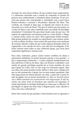 invenção de uma teoria ineficaz de que existem duas regenerações, 
e é altamente calculada com o intuito de confundir as mentes de 
pessoas sem conhecimento e introduzir falsas doutrinas. É um con-ceito 
que parece não corresponder a solenidade com a qual nosso 
Senhor introduz o assunto a Nicodemos. Quando Ele disse “Em 
verdade, em verdade te digo que, se alguém não nascer de novo, 
não pode ver o reino de Deus”, Ele quis se referir que não poder ver 
o reino de Deus o que não é admitido para um estado de privilégio 
eclesiástico? Certamente Ele quis dizer muito mais do que isso. Tal 
espécie de regeneração um homem pode ter, como Simão, o Mago, 
e, mesmo assim, nunca ser salvo. Essa regeneração ladrão arrepen-dido 
jamais poderia ter sentido ou experimento, mas mesmo assim, 
se acha ao Reino de Deus. Com certeza Ele quis dizer uma mudança 
de coração. Quanto à ideia de que existe alguma distinção entre ser 
regenerado e ser nascido de novo, essa não terá investigação. É de 
senso comum entre todos os que conhecem grego, que essas duas 
expressões significam a mesma coisa. 
Para mim, realmente, parece existir muitos conflitos de ideias e 
apreensões indistintas na mente humana quanto a essa questão - o 
que a regeneração realmente é - e todas surgindo simplesmente por 
não aderirem à Palavra de Deus. Que um homem é admitido a um 
estado de grande privilégio quando ele se torna membro de uma 
pura Igreja de Cristo, isso eu não nego em momento algum. Que 
sua alma está numa posição muito melhor e bem mais vantajosa do 
que se não pertencesse à igreja, isso eu nem sequer questiono. Que 
uma larga porta foi aberta perante sua alma, a qual não é posta di-ante 
do pagão, isso eu posso claramente ver. Mas em momento algum 
vejo a Bíblia nomeando esse acontecimento como Regeneração. E não en-contro 
um único texto na Escritura que autorize tal suposição. É 
muito importante na teologia distinguir as coisas que se diferem. Os 
privilégios na Igreja são uma coisa; a Regeneração, outra. Quanto a 
mim, não ouso confundi-las.7 
Estou bem ciente de que grandes e bons homens tem se agarrado a 
7 "A mistura de ambos numa pregação quando, por natureza, são divididas, é a mãe de todos os erros" - 
Hooker. 1595. 
10 
 