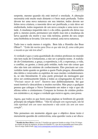 serpente, mesmo quando ela está imóvel e enrolada. A alteração 
necessária está muito mais distante e é bem mais profunda. Todos 
devem ter uma nova natureza em seu interior, todos devem ser 
feitos nova criatura, a nascente deve ser purificada, a raiz deve ser 
endireitada, todos requerem de um novo coração e uma nova von-tade. 
A mudança requerida não é a da cobra, quando ela deixa sua 
pele e, mesmo assim, permanece um réptil; mas sim a mudança da 
larva quando ela morre e sua vida termina, porém do seu corpo 
uma borboleta se levanta. Um novo animal, uma nova natureza. 
Tudo isso e nada menos é exigido. Bem fala a Homilia das Boas 
Obras10: “Estão tão mortos para Deus os que não tem fé, como estão para 
o mundo os que não tem alma”. 
A verdade é que a vasta quantidade de cristãos professos no mundo 
não tem nada de Cristianismo, a não ser o próprio nome. A realida-de 
do Cristianismo, a graça, a experiência, a fé, a esperança, a vida, 
o conflito, os gostos, a ânsia pela retidão, tudo isso são coisas que 
eles não tem um mínimo de conhecimento. Eles precisam ser con-vertidos 
tanto quanto os gentios a quem Paulo pregou, dissuadidos 
dos ídolos e renovados os espíritos de suas mentes verdadeiramen-te, 
se não literalmente. E uma parte principal da mensagem que 
deve ser continuamente falada a todas as congregações da terra é: 
“Precisais nascer de novo”. Escrevo isso deliberadamente. Sei que 
soará terrível e descaridoso a muitos ouvidos. Mas peço a qualquer 
pessoa que coloque o Novo Testamento em mãos e veja o que ele 
afirma sobre o cristianismo. Compare às formas de cristãos profes-sos 
existentes e, aí, negue a verdade que escrevo agora, caso possa. 
Agora, que todos os que leem essas páginas se lembrem do grande 
princípio da religião bíblica: “Não há salvação sem regeneração, não há 
vida espiritual sem um novo nascimento e não existe céu sem um novo 
coração”. 
Não pensemos em momento algum que o objetivo desse texto é 
meramente questão de controvérsia, uma questão vazia a ser discu- 
10 Homilia das Boas Obras é uma das 21 homilias que aparecem listadas no artigo 35 dos 39 Artigos 
de religião da Igreja da Inglaterra, da época do Eduardo VI, e que são recomendadas para leitura pelos 
fieis no artigo citado (Fonte: http://www.monergismo.com/textos/credos/39artigos.htm ) 
16 
 