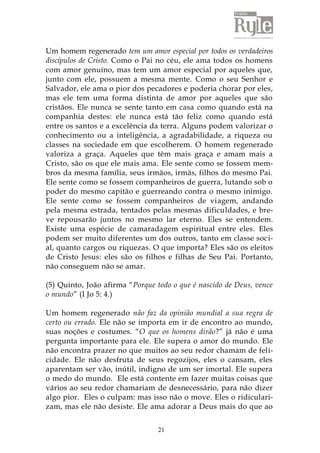 Um homem regenerado tem um amor especial por todos os verdadeiros 
discípulos de Cristo. Como o Pai no céu, ele ama todos os homens 
com amor genuíno, mas tem um amor especial por aqueles que, 
junto com ele, possuem a mesma mente. Como o seu Senhor e 
Salvador, ele ama o pior dos pecadores e poderia chorar por eles, 
mas ele tem uma forma distinta de amor por aqueles que são 
cristãos. Ele nunca se sente tanto em casa como quando está na 
companhia destes: ele nunca está tão feliz como quando está 
entre os santos e a excelência da terra. Alguns podem valorizar o 
conhecimento ou a inteligência, a agradabilidade, a riqueza ou 
classes na sociedade em que escolherem. O homem regenerado 
valoriza a graça. Aqueles que têm mais graça e amam mais a 
Cristo, são os que ele mais ama. Ele sente como se fossem mem-bros 
da mesma família, seus irmãos, irmãs, filhos do mesmo Pai. 
Ele sente como se fossem companheiros de guerra, lutando sob o 
poder do mesmo capitão e guerreando contra o mesmo inimigo. 
Ele sente como se fossem companheiros de viagem, andando 
pela mesma estrada, tentados pelas mesmas dificuldades, e bre-ve 
repousarão juntos no mesmo lar eterno. Eles se entendem. 
Existe uma espécie de camaradagem espiritual entre eles. Eles 
podem ser muito diferentes um dos outros, tanto em classe soci-al, 
quanto cargos ou riquezas. O que importa? Eles são os eleitos 
de Cristo Jesus: eles são os filhos e filhas de Seu Pai. Portanto, 
não conseguem não se amar. 
(5) Quinto, João afirma “Porque todo o que é nascido de Deus, vence 
o mundo” (I Jo 5: 4.) 
Um homem regenerado não faz da opinião mundial a sua regra de 
certo ou errado. Ele não se importa em ir de encontro ao mundo, 
suas noções e costumes. “O que os homens dirão?” já não é uma 
pergunta importante para ele. Ele supera o amor do mundo. Ele 
não encontra prazer no que muitos ao seu redor chamam de feli-cidade. 
Ele não desfruta de seus regozijos, eles o cansam, eles 
aparentam ser vão, inútil, indigno de um ser imortal. Ele supera 
o medo do mundo. Ele está contente em fazer muitas coisas que 
vários ao seu redor chamariam de desnecessário, para não dizer 
algo pior. Eles o culpam: mas isso não o move. Eles o ridiculari-zam, 
mas ele não desiste. Ele ama adorar a Deus mais do que ao 
21 
 