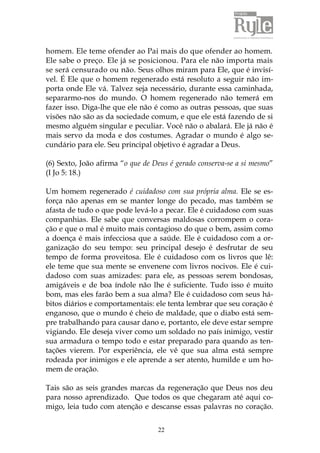 homem. Ele teme ofender ao Pai mais do que ofender ao homem. 
Ele sabe o preço. Ele já se posicionou. Para ele não importa mais 
se será censurado ou não. Seus olhos miram para Ele, que é invisí-vel. 
É Ele que o homem regenerado está resoluto a seguir não im-porta 
onde Ele vá. Talvez seja necessário, durante essa caminhada, 
separarmo-nos do mundo. O homem regenerado não temerá em 
fazer isso. Diga-lhe que ele não é como as outras pessoas, que suas 
visões não são as da sociedade comum, e que ele está fazendo de si 
mesmo alguém singular e peculiar. Você não o abalará. Ele já não é 
mais servo da moda e dos costumes. Agradar o mundo é algo se-cundário 
para ele. Seu principal objetivo é agradar a Deus. 
(6) Sexto, João afirma “o que de Deus é gerado conserva-se a si mesmo” 
(I Jo 5: 18.) 
Um homem regenerado é cuidadoso com sua própria alma. Ele se es-força 
não apenas em se manter longe do pecado, mas também se 
afasta de tudo o que pode levá-lo a pecar. Ele é cuidadoso com suas 
companhias. Ele sabe que conversas maldosas corrompem o cora-ção 
e que o mal é muito mais contagioso do que o bem, assim como 
a doença é mais infecciosa que a saúde. Ele é cuidadoso com a or-ganização 
do seu tempo: seu principal desejo é desfrutar de seu 
tempo de forma proveitosa. Ele é cuidadoso com os livros que lê: 
ele teme que sua mente se envenene com livros nocivos. Ele é cui-dadoso 
com suas amizades: para ele, as pessoas serem bondosas, 
amigáveis e de boa índole não lhe é suficiente. Tudo isso é muito 
bom, mas eles farão bem a sua alma? Ele é cuidadoso com seus há-bitos 
diários e comportamentais: ele tenta lembrar que seu coração é 
enganoso, que o mundo é cheio de maldade, que o diabo está sem-pre 
trabalhando para causar dano e, portanto, ele deve estar sempre 
vigiando. Ele deseja viver como um soldado no país inimigo, vestir 
sua armadura o tempo todo e estar preparado para quando as ten-tações 
vierem. Por experiência, ele vê que sua alma está sempre 
rodeada por inimigos e ele aprende a ser atento, humilde e um ho-mem 
22 
de oração. 
Tais são as seis grandes marcas da regeneração que Deus nos deu 
para nosso aprendizado. Que todos os que chegaram até aqui co-migo, 
leia tudo com atenção e descanse essas palavras no coração. 
 