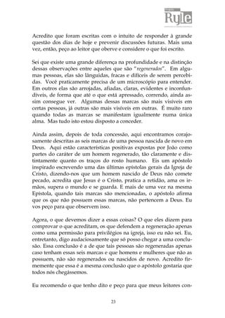 Acredito que foram escritas com o intuito de responder à grande 
questão dos dias de hoje e prevenir discussões futuras. Mais uma 
vez, então, peço ao leitor que oberve e considere o que foi escrito. 
Sei que existe uma grande diferença na profundidade e na distinção 
dessas observações entre aqueles que são “regenerados”. Em algu-mas 
pessoas, elas são lânguidas, fracas e difíceis de serem percebi-das. 
Você praticamente precisa de um microscópio para entender. 
Em outros elas são arrojadas, afiadas, claras, evidentes e inconfun-díveis, 
de forma que até o que está apressado, correndo, ainda as-sim 
consegue ver. Algumas dessas marcas são mais visíveis em 
certas pessoas, já outras são mais visíveis em outras. É muito raro 
quando todas as marcas se manifestam igualmente numa única 
alma. Mas tudo isto estou disposto a conceder. 
Ainda assim, depois de toda concessão, aqui encontramos corajo-samente 
descritas as seis marcas de uma pessoa nascida de novo em 
Deus. Aqui estão características positivas expostas por João como 
partes do caráter de um homem regenerado, tão claramente e dis-tintamente 
quanto os traços do rosto humano. Eis um apóstolo 
inspirado escrevendo uma das últimas epístolas gerais da Igreja de 
Cristo, dizendo-nos que um homem nascido de Deus não comete 
pecado, acredita que Jesus é o Cristo, pratica a retidão, ama os ir-mãos, 
supera o mundo e se guarda. E mais de uma vez na mesma 
Epístola, quando tais marcas são mencionadas, o apóstolo afirma 
que os que não possuem essas marcas, não pertencem a Deus. Eu 
vos peço para que observem isso. 
Agora, o que devemos dizer a essas coisas? O que eles dizem para 
comprovar o que acreditam, os que defendem a regeneração apenas 
como uma permissão para privilégios na igreja, isso eu não sei. Eu, 
entretanto, digo audaciosamente que só posso chegar a uma conclu-são. 
Essa conclusão é a de que tais pessoas são regeneradas apenas 
caso tenham essas seis marcas e que homens e mulheres que não as 
possuem, não são regenerados ou nascidos de novo. Acredito fir-memente 
que essa é a mesma conclusão que o apóstolo gostaria que 
23 
todos nós chegássemos. 
Eu recomendo o que tenho dito e peço para que meus leitores con- 
 
