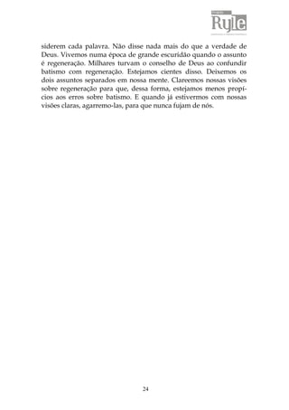 siderem cada palavra. Não disse nada mais do que a verdade de 
Deus. Vivemos numa época de grande escuridão quando o assunto 
é regeneração. Milhares turvam o conselho de Deus ao confundir 
batismo com regeneração. Estejamos cientes disso. Deixemos os 
dois assuntos separados em nossa mente. Clareemos nossas visões 
sobre regeneração para que, dessa forma, estejamos menos propí-cios 
aos erros sobre batismo. E quando já estivermos com nossas 
visões claras, agarremo-las, para que nunca fujam de nós. 
24 
 