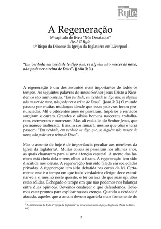 A Regeneração 
6º capítulo do livro “Nós Desatados” 
De J.C.Ryle 
1º Bispo da Diocese da Igreja da Inglaterra em Liverpool 
“Em verdade, em verdade te digo que, se alguém não nascer de novo, 
não pode ver o reino de Deus”. (João 3: 3.) 
A regeneração é um dos assuntos mais importantes de todos os 
tempos. As seguintes palavras do nosso Senhor Jesus Cristo a Nico-demos 
são muito sérias. “Em verdade, em verdade te digo que, se alguém 
não nascer de novo, não pode ver o reino de Deus”. (João 3: 3.) O mundo 
passou por muitas mudanças desde que essas palavras foram pro-nunciadas. 
Mil e oitocentos anos se passaram. Impérios e reinados 
surgiram e caíram. Grandes e sábios homens nasceram, trabalha-ram, 
escreveram e morreram. Mas ali está a lei do Senhor Jesus, que 
permanece inalterada. E assim continuará, mesmo que céus e terra 
passem: “Em verdade, em verdade te digo que, se alguém não nascer de 
novo, não pode ver o reino de Deus”. 
Mas o assunto de hoje é de importância peculiar aos membros da 
Igreja da Inglaterra1. Muitas coisas se passaram nos últimas anos, 
as quais chamaram para si uma atenção especial. A mente dos ho-mens 
está cheia dela e seus olhos a fixam. A regeneração tem sido 
discutida nos jornais. A regeneração tem sido falada em sociedades 
privadas. A regeneração tem sido debatida nas cortes da lei. Certa-mente 
esse é o tempo em que todo verdadeiro clérigo deve exami-nar- 
se a si mesmo neste quesito, e ter certeza de que suas opiniões 
estão sólidas. É chegado o tempo em que não podemos nos balançar 
entre duas opiniões. Devemos conhecer o que defendemos. Deve-mos 
estar prontos para explicar nossas crenças. Quando a verdade é 
atacada, aqueles que a amam devem agarrá-la mais firmemente do 
1 As referências de Ryle à “Igreja da Inglaterra” se relacionam com a Igreja Anglicana (Nota do Revi-sor) 
3 
 