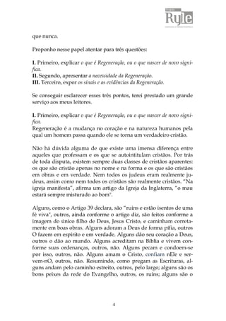 4 
que nunca. 
Proponho nesse papel atentar para três questões: 
I. Primeiro, explicar o que é Regeneração, ou o que nascer de novo signi-fica. 
II. Segundo, apresentar a necessidade da Regeneração. 
III. Terceiro, expor os sinais e as evidências da Regeneração. 
Se conseguir esclarecer esses três pontos, terei prestado um grande 
serviço aos meus leitores. 
I. Primeiro, explicar o que é Regeneração, ou o que nascer de novo signi-fica. 
Regeneração é a mudança no coração e na natureza humanos pela 
qual um homem passa quando ele se torna um verdadeiro cristão. 
Não há dúvida alguma de que existe uma imensa diferença entre 
aqueles que professam e os que se autointitulam cristãos. Por trás 
de toda disputa, existem sempre duas classes de cristãos aparentes: 
os que são cristão apenas no nome e na forma e os que são cristãos 
em obras e em verdade. Nem todos os judeus eram realmente ju-deus, 
assim como nem todos os cristãos são realmente cristãos. “Na 
igreja manifesta”, afirma um artigo da Igreja da Inglaterra, “o mau 
estará sempre misturado ao bom". 
Alguns, como o Artigo 39 declara, são “ruins e estão isentos de uma 
fé viva", outros, ainda conforme o artigo diz, são feitos conforme a 
imagem do único filho de Deus, Jesus Cristo, e caminham correta-mente 
em boas obras. Alguns adoram a Deus de forma pífia, outros 
O fazem em espírito e em verdade. Alguns dão seu coração a Deus, 
outros o dão ao mundo. Alguns acreditam na Bíblia e vivem con-forme 
suas ordenanças, outros, não. Alguns pecam e condoem-se 
por isso, outros, não. Alguns amam o Cristo, confiam nEle e ser-vem- 
nO, outros, não. Resumindo, como pregam as Escrituras, al-guns 
andam pelo caminho estreito, outros, pelo largo; alguns são os 
bons peixes da rede do Evangelho, outros, os ruins; alguns são o 
 