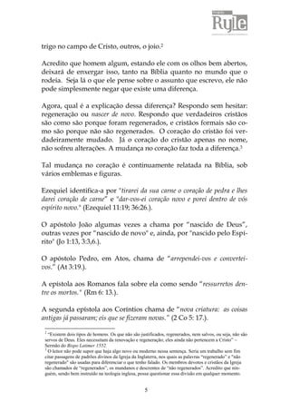 trigo no campo de Cristo, outros, o joio.2 
Acredito que homem algum, estando ele com os olhos bem abertos, 
deixará de enxergar isso, tanto na Bíblia quanto no mundo que o 
rodeia. Seja lá o que ele pense sobre o assunto que escrevo, ele não 
pode simplesmente negar que existe uma diferença. 
Agora, qual é a explicação dessa diferença? Respondo sem hesitar: 
regeneração ou nascer de novo. Respondo que verdadeiros cristãos 
são como são porque foram regenerados, e cristãos formais são co-mo 
são porque não são regenerados. O coração do cristão foi ver-dadeiramente 
mudado. Já o coração do cristão apenas no nome, 
não sofreu alterações. A mudança no coração faz toda a diferença.3 
Tal mudança no coração é continuamente relatada na Bíblia, sob 
vários emblemas e figuras. 
Ezequiel identifica-a por "tirarei da sua carne o coração de pedra e lhes 
darei coração de carne” e "dar-vos-ei coração novo e porei dentro de vós 
espírito novo." (Ezequiel 11:19; 36:26.). 
O apóstolo João algumas vezes a chama por “nascido de Deus”, 
outras vezes por “nascido de novo" e, ainda, por "nascido pelo Espí-rito" 
5 
(Jo 1:13, 3:3,6.). 
O apóstolo Pedro, em Atos, chama de “arrependei-vos e convertei-vos.” 
(At 3:19.). 
A epístola aos Romanos fala sobre ela como sendo “ressurretos den-tre 
os mortos." (Rm 6: 13.). 
A segunda epístola aos Coríntios chama de “nova criatura: as coisas 
antigas já passaram; eis que se fizeram novas.” (2 Co 5: 17.). 
2 “Existem dois tipos de homens. Os que não são justificados, regenerados, nem salvos, ou seja, não são 
servos de Deus. Eles necessitam da renovação e regeneração; eles ainda não pertencem a Cristo” – 
Sermão do Bispo Latimer 1552. 
3 O leitor não pode supor que haja algo novo ou moderno nessa sentença. Seria um trabalho sem fim 
citar passagens de padrões divinos da Igreja da Inglaterra, nos quais as palavras “regenerado” e "não 
regenerado" são usadas para diferenciar o que tenho falado. Os membros devotos e cristãos da Igreja 
são chamados de “regenerados”, os mundanos e descrentes de “não regenerados”. Acredito que nin-guém, 
sendo bem instruído na teologia inglesa, possa questionar essa divisão em qualquer momento. 
 