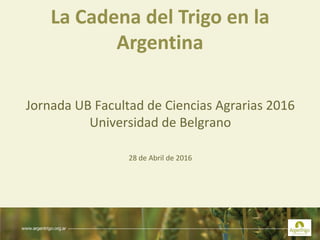 La Cadena del Trigo en la
Argentina
Jornada UB Facultad de Ciencias Agrarias 2016
Universidad de Belgrano
28 de Abril de 2016
 
