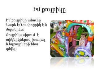 Իմ քույրիկը
Իմ քույրիկի անունը
Նարե է: Նա փոքրիկ է և
ժպտերես:
Քույրիկս սիրում է
տիկնիկներով խաղալ
և եղբայրների հետ
գժվել:
 