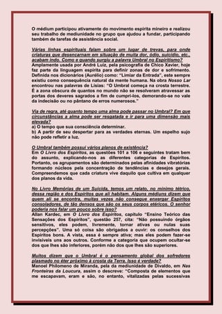 O médium participou ativamente do movimento espírita mineiro e realizou
seu trabalho de mediunidade no grupo que ajudou a fundar, participando
também de tarefas de assistência social.

Várias linhas espirituais falam sobre um lugar de trevas, para onde
criaturas que desencarnam em situação de muita dor, ódio, suicídio, etc.,
acabam indo. Como e quando surgiu a palavra Umbral no Espiritismo?
Amplamente usada por André Luiz, pela psicografia de Chico Xavier, hoje
faz parte da linguagem espírita para definir zonas de dor e sofrimento.
Definida nos dicionários (Aurélio) como: “Limiar da Entrada”, este sempre
existiu como consequência natural da mente humana. Na obra Nosso Lar
encontrou nas palavras de Lísias: “O Umbral começa na crosta terrestre.
É a zona obscura de quantos no mundo não se resolveram atravessar as
portas dos deveres sagrados a fim de cumpri-los, demorando-se no vale
da indecisão ou no pântano de erros numerosos.”

Via de regra, até quanto tempo uma alma pode passar no Umbral? Em que
circunstâncias a alma pode ser resgatada e ir para uma dimensão mais
elevada?
a) O tempo que sua consciência determinar.
b) A partir de seu despertar para as verdades eternas. Um espelho sujo
não pode refletir a luz.

O Umbral também possui vários planos de existência?
Em O Livro dos Espíritos, as questões 101 a 106 e seguintes tratam bem
do assunto, explicando-nos as diferentes categorias de Espíritos.
Portanto, os agrupamentos são determinados pelas afinidades vibratórias
formando núcleos pela concentração de tendências e desejos gerais.
Compreendemos que cada criatura vive daquilo que cultiva em qualquer
dos planos da vida.

No Livro Memórias de um Suicida, temos um relato, no mínimo tétrico,
dessa região e dos Espíritos que ali habitam. Alguns médiuns dizem que
quem ali se encontra, muitas vezes não consegue enxergar Espíritos
consoladores, de tão densos que são os seus corpos etéricos. O senhor
poderia nos falar um pouco sobre isso?
Allan Kardec, em O Livro dos Espíritos, capítulo “Ensino Teórico das
Sensações dos Espíritos”, questão 257, cita: “Não possuindo órgãos
sensitivos, eles podem, livremente, tornar ativas ou nulas suas
percepções”. Uma só coisa são obrigados a ouvir: os conselhos dos
Espíritos bons. A vista, essa é sempre ativa; mas eles podem fazer-se
invisíveis uns aos outros. Conforme a categoria que ocupem ocultar-se
dos que lhes são inferiores, porém não dos que lhes são superiores.

Muitos dizem que o Umbral é o pensamento global dos sofredores
plasmado no éter próximo à crosta da Terra. Isso é verdade?
Manoel Philomeno de Miranda, pela da mediunidade de Divaldo, em Nas
Fronteiras da Loucura, assim o descreve: “Composta de elementos que
me escapavam, eram e são, no entanto, vitalizadas pelas sucessivas
 