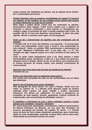 ondas mentais dos habitantes do planeta, que de alguma forma sofrem-
lhe a condensação perniciosa.”

Existem Espíritos além de qualquer possibilidade de resgate? É possível
um Espírito, de tão maligno, ter sua centelha divina extinta para sempre
ou então reencarnar no corpo de um animal?
Seria negar a justiça divina. Todos nós, por momentos ou séculos,
atravessamos estas regiões. Todos fomos criados com o objetivo de
evolução, e sermos condenados a pena eternas ou retroagirmos por
castigo é negar os princípios de amor e perdão pregados pelo Cristo. Na
questão 194 de O Livro dos Espíritos, encontramos: “A alma não pode
regredir, afirmar o contrário seria negar a lei de progresso.”

Como se dá a reencarnação de espíritos que não conseguem sair do
Umbral?
A questão 330, de O Livro dos Espíritos, nos responde: “A reencarnação
é então uma necessidade, assim como a morte é uma necessidade da
vida corporal”. Ainda, na questão 1006, encontramos o ensinamento de
São Luís: “Ninguém é totalmente mau”. E em João, cap. 1 a 12: “Em
verdade vos digo, ninguém poderá ver o reino de Deus se não nascer de
novo”.
Cedo ou tarde, todos despertamos para a luz. Deus oferece a todos
oportunidades iguais, facultando a cada um o que melhor lhe aprouver,
enquanto assim o desejar, dentro do céu ou do inferno que construiu para
si. Somos escravos de nossas culpas, mas também construtores de
nosso amanhã.

Qual dos seus livros trata mais de perto da existência do Umbral?
À Sombra da Luz.

Existe uma hierarquia entre os habitantes desse plano?
Sim, dentro das conquistas de cada um em conformidade com os ideais
que alimentam.

Qual é o elo de ligação entre essas entidades?
Pela psicografia de Chico Xavier, em Ação e Reação, André Luiz nos
relata, no capítulo 19: “(...) Situado entre dolorosa região de sombra
cultivada pelas mentes, em geral, rebelde e ociosa, desvairada
enfermiça”. Em Nosso Lar, capítulo12: “Lá vivem e agrupam-se os
revoltados de toda espécie, formam, igualmente, núcleos invisíveis de
notável poder, pela concentração de afinidades comuns.”

É verdadeira a informação de que o plano umbralino envolve o nosso
planeta num verdadeiro “cinturão” vibratório?
Em nossa busca pelo aprendizado, encontramos a palavra esclarecedora
de Manuel Philomeno de Miranda, em sua obra Nas Fronteiras da
Loucura, psicografa por Divaldo. No capítulo 19, lemos: “(...) Percebi
haver em torno da Terra, faixas vibratórias concêntricas, que a envolviam,
desde as mais condensadas, próximas à esfera física, até as mais sutis,
distanciadas do movimento humano da crosta.”
 