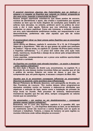 É possível mencionar algumas das fraternidades que se dedicam a
amparar e a resgatar os Espíritos que, estando no Umbral, arrepende-se
dos seus erros, rogando a misericórdia de Deus?
Nossos amigos espirituais orientam-no que esses postos de socorro,
núcleos de atendimento e apoio, são criados e sustentados por aqueles
voltados ao bem que há muito dispõem de condições para trabalho em
esferas mais elevadas, no entanto, preferem servir na prática do amor
onde a dor é mais aguda. Note-se que nos referimos às equipes
existentes no plano espiritual. Como são inúmeras, e evitando incorrer
um erro, pois naturalmente omitiríamos muitas, por esquecimento e por
desconhecê-las, preferimos não citar aquelas que são de nosso
conhecimento.

É recomendável vibrar ou fazer preces pelos Espíritos que se encontram
no Umbral?
Jesus afirma em Mateus, capítulo 9, versículos 10 a 12, de O Evangelho
Segundo o Espiritismo: “Não são os que gozam de saúde que precisam
de médico”. Veja-se ainda, no capítulo 27, questão 18 (Prece pelos mortos
e Espíritos sofredores): “(...) A prece tem sobre eles uma ação mais
direta, reanima-os, incute-lhes o desejo de se elevar pelo arrependimento
e pela reparação.”
Como espíritas, compreendemos ser a prece uma sublime oportunidade
de praticar a caridade.

Os Espíritos em condição mais elevada transitam – se assim o desejarem
– pelas regiões umbralinas?
Na obra Ação e Reação, de André Luiz, encontramos, no capítulo 15, a
descrição de uma dessas muitas incursões feitas por aqueles que ali vão
à prática do serviço fraterno em nome de Jesus, o que nos faz
compreender que, em parte alguma, é escasso o amparo do Mais Alto.

Aqueles que lá se encontram conseguem influenciar os encarnados?
Descreva se possível, como acontece essa influenciação.
Manoel Philomeno de Miranda descreve, com psicografia de Divaldo, em
Nas Fronteiras da Loucura: “Em muitos desses sítios programam-se
atentados sórdidos contra os homens e elaboram-se atividades que
objetivam a extinção do bem, assim como a instalação do primado da
força bruta no mundo. Pelo processo de sintonia, desencarnados
imantam-se àqueles que lhe são afins, sempre conjugando os valores
morais que os caracteriza.”

Os encarnados – em sonhos ou em desdobramentos – conseguem
penetrar nessas regiões sofredoras?
Buscamos, em O Livro dos Espíritos, capítulo 8, a questão 402, que
ilustramos a seguir: “(...) Os Espíritos dedicados ao bem, ao se libertarem
da vestimenta carnal vão reunir-se a outros Espíritos com os quais se
instruem e trabalham. Todavia, a massa de homens vai para regiões ou
mundos inferiores onde velhas afeições os evocam.”
 