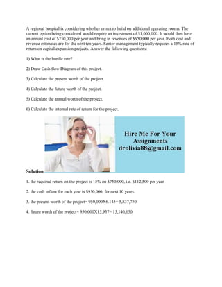 A regional hospital is considering whether or not to build on additional operating rooms. The
current option being considered would require an investment of $1,000,000. It would then have
an annual cost of $750,000 per year and bring in revenues of $950,000 per year. Both cost and
revenue estimates are for the next ten years. Senior management typically requires a 15% rate of
return on capital expansion projects. Answer the following questions:
1) What is the hurdle rate?
2) Draw Cash flow Diagram of this project.
3) Calculate the present worth of the project.
4) Calculate the future worth of the project.
5) Calculate the annual worth of the project.
6) Calculate the internal rate of return for the project.
Solution
1. the required return on the project is 15% on $750,000, i.e. $112,500 per year
2. the cash inflow for each year is $950,000, for next 10 years.
3. the present worth of the project= 950,000X6.145= 5,837,750
4. future worth of the project= 950,000X15.937= 15,140,150
 