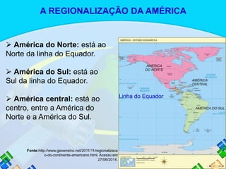  América do Norte: está ao
Norte da linha do Equador.
 América do Sul: está ao
Sul da linha do Equador.
 América central: está ao
centro, entre a América do
Norte e a América do Sul.
Fonte:http://www.geoensino.net/2011/11/regionalizaca
o-do-continente-americano.html. Acesso em
27/06/2014.
Linha do Equador
A REGIONALIZAÇÃO DA AMÉRICA
 