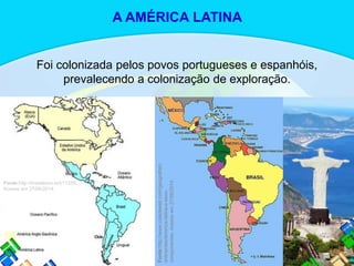 Foi colonizada pelos povos portugueses e espanhóis,
prevalecendo a colonização de exploração.
Fonte:http://brasilesco.la/b11339.
Acesso em 27/06/2014.
Fonte:http://www.coladaweb.com/geografia/c
ontinentes/america-latina-e-seus-
componentes.Acessoem27/06/2014.
A AMÉRICA LATINA
 
