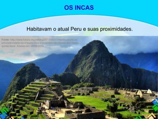Habitavam o atual Peru e suas proximidades.
Fonte: http://www.futura.org.br/blog/2013/08/01/machu-picchu-a-
principal-cidade-do-imperio-inca-e-o-cenario-do-mundo-doc-desta-
quinta-feira/. Acesso em 29/08/2014.
OS INCAS
 