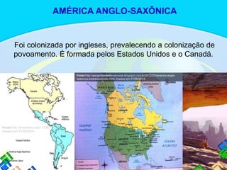 Foi colonizada por ingleses, prevalecendo a colonização de
povoamento. É formada pelos Estados Unidos e o Canadá.
Fonte:http://brasilesco.la/b11339.
Acesso em 27/06/2014.
Fonte:http://geografianewtonalmeida.blogspot.com.br/2012/02/america-anglo-
saxonica-estados-unidos.html. Acesso em 27/06/2014.
AMÉRICA ANGLO-SAXÔNICA
 