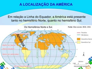 Em relação a Linha do Equador, a América está presente
tanto no hemisfério Norte, quanto no hemisfério Sul.
Fonte: Atlas escolar, IBGE, 2002.Os Hemisférios Norte e Sul.
A LOCALIZAÇÃO DA AMÉRICA
 