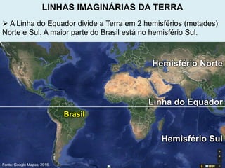  A Linha do Equador divide a Terra em 2 hemisférios (metades):
Norte e Sul. A maior parte do Brasil está no hemisfério Sul.
Fonte: Google Mapas, 2016.
Linha do Equador
Hemisfério Norte
Hemisfério Sul
Brasil
LINHAS IMAGINÁRIAS DA TERRA
 