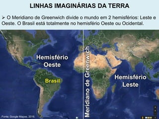  O Meridiano de Greenwich divide o mundo em 2 hemisférios: Leste e
Oeste. O Brasil está totalmente no hemisfério Oeste ou Ocidental.
Fonte: Google Mapas, 2016.
MeridianodeGreenwich
Hemisfério
Oeste
Hemisfério
Leste
LINHAS IMAGINÁRIAS DA TERRA
Brasil
 