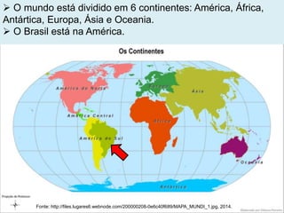  O mundo está dividido em 6 continentes: América, África,
Antártica, Europa, Ásia e Oceania.
 O Brasil está na América.
Fonte: http://files.lugares6.webnode.com/200000208-0e6c40f689/MAPA_MUNDI_1.jpg, 2014.
 