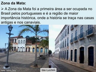 Zona da Mata:
 A Zona da Mata foi a primeira área a ser ocupada no
Brasil pelos portugueses e é a região de maior
importância histórica, onde a história se traça nas casas
antigas e nos canaviais.
São Luiz/MAFonte: Santos, 2012.
 