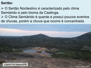 Sertão:
 O Sertão Nordestino é caracterizado pelo clima
Semiárido e pelo bioma da Caatinga.
 O Clima Semiárido é quente e possui poucos eventos
de chuvas, porém a chuva que ocorre é concentrada.
Lajedo Pai Mateus/PB
Fonte: Santos, 2013.
 