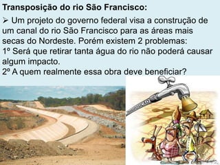 Transposição do rio São Francisco:
 Um projeto do governo federal visa a construção de
um canal do rio São Francisco para as áreas mais
secas do Nordeste. Porém existem 2 problemas:
1º Será que retirar tanta água do rio não poderá causar
algum impacto.
2º A quem realmente essa obra deve beneficiar?
 