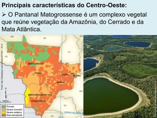 Principais características do Centro-Oeste:
 O Pantanal Matogrossense é um complexo vegetal
que reúne vegetação da Amazônia, do Cerrado e da
Mata Atlântica.
Fonte:http://slideplayer.com.br/slide/287550//,2014.
Fonte:http://ecopan.sites.ufms.br/,2014.
 