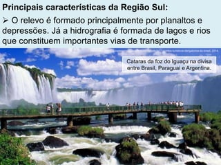 Principais características da Região Sul:
 O relevo é formado principalmente por planaltos e
depressões. Já a hidrografia é formada de lagos e rios
que constituem importantes vias de transporte.
Fonte: http://www.guiadasemana.com.br/turismo/noticia/11-pontos-turisticos-obrigatorios-do-brasil, 2014.
Cataras da foz do Iguaçu na divisa
entre Brasil, Paraguai e Argentina.
 