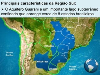Principais características da Região Sul:
 O Aquífero Guarani é um importante lago subterrâneo
confinado que abrange cerca de 8 estados brasileiros.
Fonte:http://www.ecodesenvolvimento.org/posts/2013/marco/unidos-pelo-guarani, 2014.
 