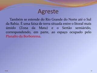 Agreste
   Também se estende do Rio Grande do Norte até o Sul
 da Bahia. É uma faixa de terra situada entre o litoral mais
 úmido (Zona da Mata) e o Sertão semiárido,
 correspondendo, em parte, ao espaço ocupado pelo
 Planalto da Borborema.




11:25                                                      12
 