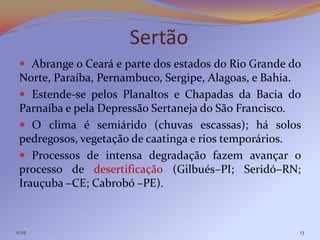Sertão
  Abrange o Ceará e parte dos estados do Rio Grande do
 Norte, Paraíba, Pernambuco, Sergipe, Alagoas, e Bahia.
  Estende-se pelos Planaltos e Chapadas da Bacia do
 Parnaíba e pela Depressão Sertaneja do São Francisco.
  O clima é semiárido (chuvas escassas); há solos
 pedregosos, vegetação de caatinga e rios temporários.
  Processos de intensa degradação fazem avançar o
 processo de desertificação (Gilbués–PI; Seridó–RN;
 Irauçuba –CE; Cabrobó –PE).



11:25                                                 13
 