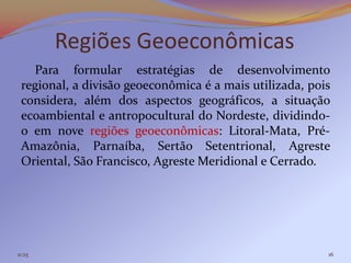 Regiões Geoeconômicas
   Para formular estratégias de desenvolvimento
 regional, a divisão geoeconômica é a mais utilizada, pois
 considera, além dos aspectos geográficos, a situação
 ecoambiental e antropocultural do Nordeste, dividindo-
 o em nove regiões geoeconômicas: Litoral-Mata, Pré-
 Amazônia, Parnaíba, Sertão Setentrional, Agreste
 Oriental, São Francisco, Agreste Meridional e Cerrado.




11:25                                                    16
 