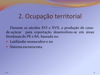 2. Ocupação territorial
    Durante os séculos XVI e XVII, a produção de cana-
 de-açúcar para exportação desenvolveu-se em áreas
 litorâneas do PE e BA, baseada no:
  Latifúndio monocultor e no
  Sistema escravocrata.




11:25                                                19
 