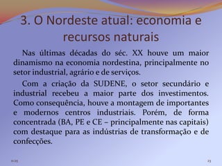 3. O Nordeste atual: economia e
               recursos naturais
    Nas últimas décadas do séc. XX houve um maior
 dinamismo na economia nordestina, principalmente no
 setor industrial, agrário e de serviços.
    Com a criação da SUDENE, o setor secundário e
 industrial recebeu a maior parte dos investimentos.
 Como consequência, houve a montagem de importantes
 e modernos centros industriais. Porém, de forma
 concentrada (BA, PE e CE – principalmente nas capitais)
 com destaque para as indústrias de transformação e de
 confecções.

11:25                                                  23
 