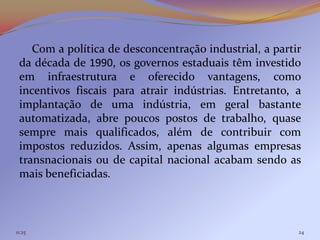 Com a política de desconcentração industrial, a partir
 da década de 1990, os governos estaduais têm investido
 em infraestrutura e oferecido vantagens, como
 incentivos fiscais para atrair indústrias. Entretanto, a
 implantação de uma indústria, em geral bastante
 automatizada, abre poucos postos de trabalho, quase
 sempre mais qualificados, além de contribuir com
 impostos reduzidos. Assim, apenas algumas empresas
 transnacionais ou de capital nacional acabam sendo as
 mais beneficiadas.



11:25                                                    24
 