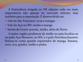 A fruticultura irrigada no NE adquire cada vez mais
 importância não apenas no mercado interno, mas
 também para a exportação. É desenvolvida no:
  Vale do São Francisco: uvas e mangas
  Vale do Açu no RN: melão e manga
  Sertão do Ceará: acerola, melão, além de flores.
    A maior região produtora de melão no país localiza-se
 no polo Açu/Mossoró, no RN, e o polo Petrolina/Juazeiro
 firmou-se como grande exportador de manga, banana,
 coco, uva, goiaba, melão e pinha.




11:25                                                   29
 