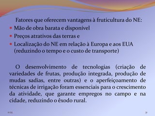 Fatores que oferecem vantagens à fruticultura do NE:
  Mão de obra barata e disponível
  Preços atrativos das terras e
  Localização do NE em relação à Europa e aos EUA
   (reduzindo o tempo e o custo de transporte)

    O desenvolvimento de tecnologias (criação de
 variedades de frutas, produção integrada, produção de
 mudas sadias, entre outras) e o aperfeiçoamento de
 técnicas de irrigação foram essenciais para o crescimento
 da atividade, que garante empregos no campo e na
 cidade, reduzindo o êxodo rural.
11:25                                                      31
 