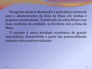 No agreste ainda se desenvolve a policultura comercial
 para o abastecimento da Zona da Mata, em médias e
 pequenas propriedades. É praticada em solos férteis com
 boas condições de umidade, na fronteira com a Zona da
 Mata.
   O turismo é outra atividade econômica de grande
 importância, desenvolvido a partir das potencialidades
 naturais e dos atrativos culturais.




11:25                                                   33
 