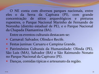 O NE conta com diversos parques nacionais, entre
 eles o da Serra da Capivara (PI), com grande
 concentração de sítios arqueológicos e pinturas
 rupestres, o Parque Nacional Marinho de Fernando de
 Noronha (distrito estadual de PE), e o Parque Nacional
 da Chapada Diamantina (BA).
    Entre os eventos culturais destacam-se:
  Carnaval: Salvador, Olinda e Recife.
  Festas juninas: Caruaru e Campina Grande.
  Patrimônios Culturais da Humanidade: Olinda (PE),
 São Luís (MA), Salvador (BA) e São Raimundo Nonato
 no Parque Nacional da Capivara (PI).
  Danças, comidas típicas e artesanato da região.

11:25                                                 35
 