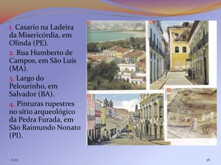 1. Casario na Ladeira
da Misericórdia, em
Olinda (PE).
2. Rua Humberto de
Campos, em São Luís
(MA).
3. Largo do
Pelourinho, em
Salvador (BA).
4. Pinturas rupestres
no sítio arqueológico
da Pedra Furada, em
São Raimundo Nonato
(PI).


11:25                   36
 