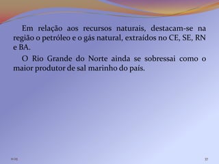 Em relação aos recursos naturais, destacam-se na
 região o petróleo e o gás natural, extraídos no CE, SE, RN
 e BA.
    O Rio Grande do Norte ainda se sobressai como o
 maior produtor de sal marinho do país.




11:25                                                     37
 