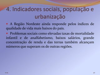 4. Indicadores sociais, população e
             urbanização
  A Região Nordeste ainda responde pelos índices de
 qualidade de vida mais baixos do país.
  Problemas sociais como elevadas taxas de mortalidade
 infantil e de analfabetismo, baixos salários, grande
 concentração de renda e das terras também alcançam
 números que superam os de outras regiões.




11:25                                                 40
 
